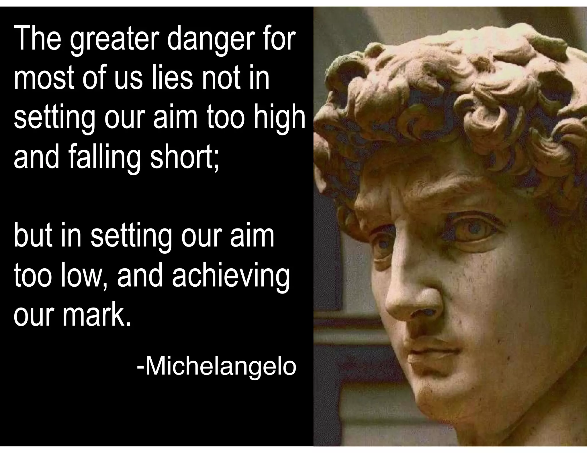 The greater danger for
most of us lies not in
setting our aim too high
and falling short;
but in setting our aim
too low, and achieving
our mark.
-Michelangelo
 