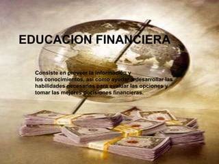 EDUCACION FINANCIERA Consiste en proveer la información y los conocimientos, así como ayudar a desarrollar las habilidades necesarias para evaluar las opciones y tomar las mejores decisiones financieras. 