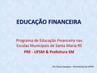 EDUCAÇÃO FINANCEIRA 
Programa de Educação Financeira nas 
Escolas Municipais de Santa Maria RS 
PRE - UFSM & Prefeitura SM 
Por Diana Sampaio - Economista da UFSM 
 