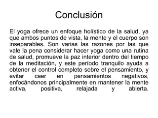 Conclusión
El yoga ofrece un enfoque holístico de la salud, ya
que ambos puntos de vista, la mente y el cuerpo son
inseparables. Son varias las razones por las que
vale la pena considerar hacer yoga como una rutina
de salud, promueve la paz interior dentro del tiempo
de la meditación, y este período tranquilo ayuda a
obtener el control completo sobre el pensamiento, y
evitar caer en pensamientos negativos,
enfocándonos principalmente en mantener la mente
activa, positiva, relajada y abierta.
 