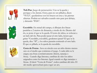 Tuli-Pan. Juego de persecución. Uno se la queda y
persigue a los demás. Estos, para no ser pillados, dicen
“TULI”, quedándose con los brazos en cruz y las piernas
abiertas. Podrán ser salvados cuando otro pase por debajo,
y diciendo “PAN”.
Cocodrilo. En mitad del campo, si dibujan dos líneas
paralelas a 2 metros de distancia, a modo de río. Dentro del
río, se pone el que se la queda. El resto de niños, se colocan a
un lado del río. Para poder pasar al otro lado, tienen que
gritar “Cocodrilo, cocodrilo, ¿podemos pasar? El que se la
queda, dice “SÏ”, y los niños pasarán corriendo al otro lado.
El que es pillado, se la queda de cocodrilo.
Cesta de Frutas. Aros en círculo con un niño dentro menos
uno en el medio que comienza el juego. A cada niño se le
asigna una fruta correlativamente (limón, naranja o
fresa). Cuando diga limones, cambian de sitio los niños
asignados como los limones. Igual cuando se diga naranjas o
fresas. Al decir “Cesta de Frutas”, todos cambian del sitio. El
del medio aprovechará para coger un aro.
 