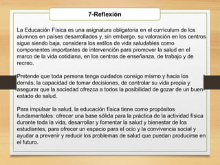La Educación Física es una asignatura obligatoria en el currículum de los
alumnos en países desarrollados y, sin embargo, su valoración en los centros
sigue siendo baja, considera los estilos de vida saludables como
componentes importantes de intervención para promover la salud en el
marco de la vida cotidiana, en los centros de enseñanza, de trabajo y de
recreo.
Pretende que toda persona tenga cuidados consigo mismo y hacia los
demás, la capacidad de tomar decisiones, de controlar su vida propia y
asegurar que la sociedad ofrezca a todos la posibilidad de gozar de un buen
estado de salud.
Para impulsar la salud, la educación física tiene como propósitos
fundamentales: ofrecer una base sólida para la práctica de la actividad física
durante toda la vida, desarrollar y fomentar la salud y bienestar de los
estudiantes, para ofrecer un espacio para el ocio y la convivencia social y
ayudar a prevenir y reducir los problemas de salud que puedan producirse en
el futuro.
7-Reflexión
 