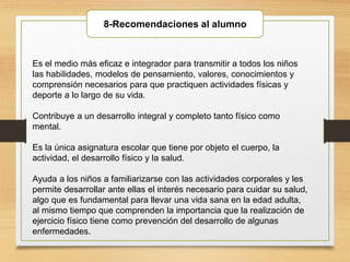 8-Recomendaciones al alumno
Es el medio más eficaz e integrador para transmitir a todos los niños
las habilidades, modelos de pensamiento, valores, conocimientos y
comprensión necesarios para que practiquen actividades físicas y
deporte a lo largo de su vida.
Contribuye a un desarrollo integral y completo tanto físico como
mental.
Es la única asignatura escolar que tiene por objeto el cuerpo, la
actividad, el desarrollo físico y la salud.
Ayuda a los niños a familiarizarse con las actividades corporales y les
permite desarrollar ante ellas el interés necesario para cuidar su salud,
algo que es fundamental para llevar una vida sana en la edad adulta,
al mismo tiempo que comprenden la importancia que la realización de
ejercicio físico tiene como prevención del desarrollo de algunas
enfermedades.
 