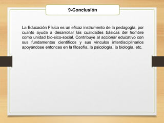 9-Conclusión
La Educación Física es un eficaz instrumento de la pedagogía, por
cuanto ayuda a desarrollar las cualidades básicas del hombre
como unidad bio-sico-social. Contribuye al accionar educativo con
sus fundamentos científicos y sus vínculos interdisciplinarios
apoyándose entonces en la filosofía, la psicología, la biología, etc.
 