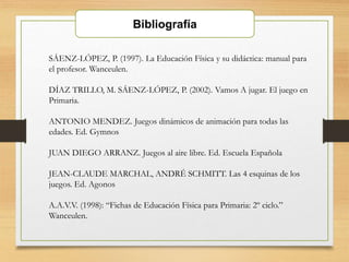 Bibliografía
SÁENZ-LÓPEZ, P. (1997). La Educación Física y su didáctica: manual para
el profesor. Wanceulen.
DÍAZ TRILLO, M. SÁENZ-LÓPEZ, P. (2002). Vamos A jugar. El juego en
Primaria.
ANTONIO MENDEZ. Juegos dinámicos de animación para todas las
edades. Ed. Gymnos
JUAN DIEGO ARRANZ. Juegos al aire libre. Ed. Escuela Española
JEAN-CLAUDE MARCHAL, ANDRÉ SCHMITT. Las 4 esquinas de los
juegos. Ed. Agonos
A.A.V.V. (1998): “Fichas de Educación Física para Primaria: 2º ciclo.”
Wanceulen.
 