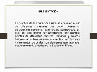 1-PRESENTACIÓN
La práctica de la Educación Física se apoya en el uso
de diferentes materiales que deben poseer un
carácter multifuncional, carentes de peligrosidad, sin
que por ello deban ser sofisticados por ejemplo:
pelotas de diferentes texturas, tamaños y colores,
balones, aros, bancos suecos, cuerdas, banderines e
instrumentos los cuales son elementos que favorecen
notablemente la práctica de la Educación Física.
 