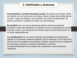 Conocimiento y control del propio cuerpo: El cuerpo es el primer medio
de relación con el mundo que nos rodea, siendo la parte más visible del ser
humano, capaz de percibir y ser percibido, así como de expresarse. Es
preciso conocerlo y utilizarlo en todas sus dimensiones.
El equilibrio: Es uno de los elementos básicos del funcionamiento
perceptivo-motor del organismo y lo definen como la capacidad de controlar
el propio cuerpo y de recuperar la correcta postura tras la intervención de
un factor desequilibrante.
La coordinación: Es uno de los factores responsables de proporcionar
calidad al movimiento mediante precisión (en la velocidad y en la dirección),
eficacia (en los resultados intermedios y finales), economía (en la utilización
de la energía nerviosa y muscular requeridas) y armonía
(complementariedad de los estados de contracción y des contracción
utilizados).
3. Habilidades y destrezas
 