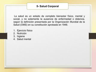 5- Salud Corporal
La salud es un estado de completo bienestar físico, mental y
social, y no solamente la ausencia de enfermedad o dolencia,
según la definición presentada por la Organización Mundial de la
Salud (OMS) en su constitución aprobada en 1948.
1. Ejercicio físico
2. Nutrición
3. higiene
4. Salud mental
 