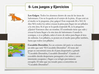 6- Los juegos y Ejercicios
Los Galgos. Todos los alumnos dentro de una de las áreas de
balonmano. Uno se la queda en el centro de la pista. Al que está en
el medio se le pregunta: ¿hay galgos? Éste responde SI o NO. Si
dice NO, todos los niños cruzan la pista para llegar sin ser pillados
a la otra área. Si el que se la queda responde SI, se le pregunta:
¿Quién? Entonces dice un nombre. El nombrado tiene que salir y
cruzar la hasta llegar a la otra área de balonmano. Cuando lo
consigue, o si es pillado, salen el resto de niños para llegar al área
de enfrente. Los pillados, se ponen en el medio para pillar también,
hasta que todos son pillados.
Cocodrilo Dormilón. En un extremo del patio se colocará
un niño que será “El Cocodrilo Dormilón”. El resto del
grupo se encontrará cerca de él para despertarlo y gritarle
"Cocodrilo Dormilón, Cocodrilo Dormilón". Cuando el
cocodrilo decida despertarse perseguirá a los niños y estos
intentarán escaparse y llegar a su refugio previamente
escogido. El niño que sea tocado pasa a convertirse en
“Cocodrilo Dormilón".
 