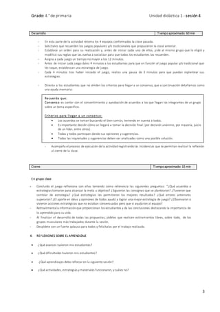 Grado: 4.° de primaria Unidad didáctica 1 - sesión 4
3
Desarrollo Tiempoaproximado: 60 min
- En esta parte de la actividad retoma los 4 equipos conformados la clase pasada.
- Solicítales que recuerden los juegos populares y/o tradicionales que propusieron la clase anterior.
- Establece un orden para su realización y, antes de iniciar cada uno de ellos, pide al mismo grupo que lo eligió y
modificó sus reglas que las vuelva a socializar para que todos los estudiantes las recuerden.
- Asigna a cada juego un tiempo no mayor a los 12 minutos.
- Antes de iniciar cada juego dales 4 minutos a los estudiantes para que en función al juego popular y/o tradicional que
les toque, establezcan una estrategia de juego.
- Cada 4 minutos tras haber iniciado el juego, realiza una pausa de 3 minutos para que puedan replantear sus
estrategias.
- Orienta a los estudiantes que no olviden los criterios para llegar a un consenso, que a continuación detallamos como
una ayuda memoria:
- Acompaña el proceso de ejecución de la actividad registrandolas incidencias que te permitan realizar la reflexión
al cierre de la clase.
Cierre Tiempoaproximado: 15 min
En grupo clase
- Concluido el juego reflexiona con ellos teniendo como referencia las siguientes preguntas: “¿Qué acuerdos o
estrategias tomaron para alcanzar la meta u objetivo? ¿Siguieron las consignas que se plantearon? ¿Tuvieron que
cambiar de estrategia? ¿Qué estrategias les permitieron los mejores resultados? ¿Qué errores anteriores
superaron? ¿El aporte en ideas y opiniones de todos ayudó a lograr una mejor estrategia de juego? ¿Observaron o
vivieron acciones estratégicas que no estaban consensuadas pero que si ayudaron al equipo?
- Retroalimenta la informaciónque proporcionan los estudiantes y da las conclusiones destacando la importancia de
lo aprendido para su vida.
- Al finalizar el desarrollo de todas las propuestas, pídeles que realicen estiramientos libres, sobre todo, de los
grupos musculares más trabajados durante la sesión.
- Despídete con un fuerte aplauso para todos y felicítalos por el trabajo realizado.
4. REFLEXIONES SOBRE EL APRENDIZAJE
 ¿Qué avances tuvieron mis estudiantes?
 ¿Qué dificultades tuvieron mis estudiantes?
 ¿Qué aprendizajes debo reforzar en la siguiente sesión?
 ¿Qué actividades, estrategias ymateriales funcionaron, ycuáles no?
Recuerda que:
Consenso es contar con el consentimiento y aprobación de acuerdos a los que llegan los integrantes de un grupo
sobre un tema específico.
Criterios para llegar a un consenso:
 Los acuerdos se toman buscando el bien común, teniendo en cuenta a todos.
 Es importante decidir cómo se llegará a tomar la decisión final (por decisión unánime, por mayoría, juicio
de un líder, entre otros).
 Todas y todos participan dando sus opiniones y sugerencias.
 Todas las inquietudes y sugerencias deben ser analizadas como una posible solución.
 