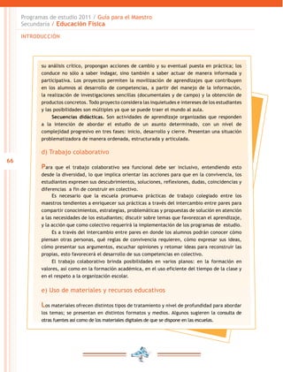 Programas de estudio 2011 / Guía para el Maestro
Secundaria / Educación Fisica
INTRODUCCIÓN

su análisis crítico, propongan acciones de cambio y su eventual puesta en práctica; los
conduce no sólo a saber indagar, sino también a saber actuar de manera informada y
participativa. Los proyectos permiten la movilización de aprendizajes que contribuyen
en los alumnos al desarrollo de competencias, a partir del manejo de la información,
la realización de investigaciones sencillas (documentales y de campo) y la obtención de
productos concretos. Todo proyecto considera las inquietudes e intereses de los estudiantes
y las posibilidades son múltiples ya que se puede traer el mundo al aula.
Secuencias didácticas. Son actividades de aprendizaje organizadas que responden
a la intención de abordar el estudio de un asunto determinado, con un nivel de
complejidad progresivo en tres fases: inicio, desarrollo y cierre. Presentan una situación
problematizadora de manera ordenada, estructurada y articulada.

d) Trabajo colaborativo
66

Para

que el trabajo colaborativo sea funcional debe ser inclusivo, entendiendo esto
desde la diversidad, lo que implica orientar las acciones para que en la convivencia, los
estudiantes expresen sus descubrimientos, soluciones, reflexiones, dudas, coincidencias y
diferencias a fin de construir en colectivo.
Es necesario que la escuela promueva prácticas de trabajo colegiado entre los
maestros tendientes a enriquecer sus prácticas a través del intercambio entre pares para
compartir conocimientos, estrategias, problemáticas y propuestas de solución en atención
a las necesidades de los estudiantes; discutir sobre temas que favorezcan el aprendizaje,
y la acción que como colectivo requerirá la implementación de los programas de estudio.
Es a través del intercambio entre pares en donde los alumnos podrán conocer cómo
piensan otras personas, qué reglas de convivencia requieren, cómo expresar sus ideas,
cómo presentar sus argumentos, escuchar opiniones y retomar ideas para reconstruir las
propias, esto favorecerá el desarrollo de sus competencias en colectivo.
El trabajo colaborativo brinda posibilidades en varios planos: en la formación en
valores, así como en la formación académica, en el uso eficiente del tiempo de la clase y
en el respeto a la organización escolar.

e) Uso de materiales y recursos educativos

Los materiales ofrecen distintos tipos de tratamiento y nivel de profundidad para abordar
los temas; se presentan en distintos formatos y medios. Algunos sugieren la consulta de
otras fuentes así como de los materiales digitales de que se dispone en las escuelas.

 