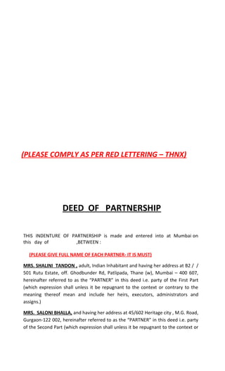 (PLEASE COMPLY AS PER RED LETTERING – THNX)




                  DEED OF PARTNERSHIP

THIS INDENTURE OF PARTNERSHIP is made and entered into at Mumbai on
this day of         ,BETWEEN :

  (PLEASE GIVE FULL NAME OF EACH PARTNER- IT IS MUST)

MRS. SHALINI TANDON , adult, Indian Inhabitant and having her address at B2 / /
501 Rutu Estate, off. Ghodbunder Rd, Patlipada, Thane (w), Mumbai – 400 607,
hereinafter referred to as the “PARTNER” in this deed i.e. party of the First Part
(which expression shall unless it be repugnant to the context or contrary to the
meaning thereof mean and include her heirs, executors, administrators and
assigns.)

MRS. SALONI BHALLA, and having her address at 45/602 Heritage city , M.G. Road,
Gurgaon-122 002, hereinafter referred to as the “PARTNER” in this deed i.e. party
of the Second Part (which expression shall unless it be repugnant to the context or
 