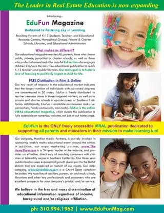 The Leader in Real Estate Education is now expanding
                            Introducing...

         EduFun Magazine
        Dedicated to Fostering Joy in Learning
Reaching Parents of K-12 Students, Teachers and Educational
  Resource Centers, Homeschool Groups, Private & Charter
     Schools, Libraries, and Educational Administrators

                  What makes us different?
Our educational magazine reaches ALL parents, those who choose
public, private, parochial or charter schools, as well as those
who prefer to homeschool. Our colorful kid section also engages
children. EduFun is the only free educational publication to reach
K-12 teachers and public libraries. Our main goal is to foster a
love of learning to positively impact a child for life.

            FREE Distribution in Print & Online
Our two years of research in the educational market indicates
that the largest number of individuals with advanced degrees
are concentrated in 20 states. EduFun is freely distributed to
teacher resource stores in these targeted markets, as well as to
private and charter schools in upscale areas of Southern Cali-
fornia. Additionally, EduFun is available on consumer racks (su-
permarkets, family restaurants, mini-malls). EduFun is the online
VIRAL educational magazine, which means the publication is
fully accessible on numerous websites, not just on our home page.


    EduFun is the ONLY freely accessible VIRAL publication dedicated to
  supporting all parents and educators in their mission to make learning fun!
Our company, Manifest Media Partners, is actively involved in
sponsoring weekly realty educational events around the nation.
In addition, our expo marketing partner, www.The
HomeShow.com is a 34-year leader in the industry, and pro-
vides an effective, direct way of reaching consumers with chil-
dren at bimonthly expos in Southern California. Our three year
publication has seen exponential growth due in part to the DAILY
eblasts that are deployed on behalf of our clients. Our sister
company, www.GreenBlasts.com is a CANN-Spam compliant
list broker. We have lists of teachers, parents, art and music schools,
librarians and other key professionals and consumers who are
excellent prospects for your company’s product and/or service.

We believe in the free and mass dissemination of
 educational information regardless of income,
    background and/or religious affiliation.

              ph: 310.994.1962 | www.EduFunMag.com
 
