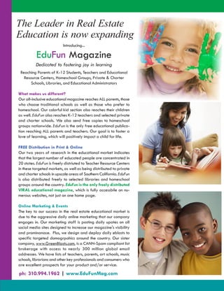 The Leader in Real Estate By Investors -
       - A Resource Guide for Investors

Education is now expanding
                          Introducing...

          EduFun Magazine
          Dedicated to fostering joy in learning
 Reaching Parents of K-12 Students, Teachers and Educational
   Resource Centers, Homeschool Groups, Private & Charter
       Schools, Libraries, and Educational Administrators

What makes us different?
Our all-inclusive educational magazine reaches ALL parents, those
who choose traditional schools as well as those who prefer to
homeschool. Our colorful kid section also reaches their children
as well. EduFun also reaches K-12 teachers and selected private
and charter schools. We also send free copies to homeschool
groups nationwide. EduFun is the only free educational publica-
tion reaching ALL parents and teachers. Our goal is to foster a
love of learning, which will positively impact a child for life.

FREE Distribution in Print & Online
Our two years of research in the educational market indicates
that the largest number of educated people are concentrated in
20 states. EduFun is freely distriuted to Teacher Resource Centers
in these targeted markets, as well as being distributed to private
and charter schools in upscale areas of Southern California. EduFun
is also distributed freely to selected libraries and homeschool
groups around the country. EduFun is the only freely distributed
VIRAL educational magazine, which is fully accessbile on nu-
merous websites, not just on one home page.

Online Marketing & Events
The key to our success in the real estate educational market is
due to the aggressive daily online marketing that our company
engages in. Our marketing staff is posting daily upates on all
social media sites designed to increase our magazine's visibility
and prominanace. Plus, we design and deploy daily eblasts to
specific targeted domogrpahics around the country. Our sister
company, www.GreenBlasts.com, is a CANN-Spam compliant list
brokerage with access to nearly 300 million global email
addresses. We have lists of teachers, parents, art schools, music
schools, librarians and other key professionals and consumers who
are excellent prospects for your product and/or service.

ph: 310.994.1962 | www.EduFunMag.com
 