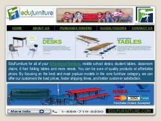 EDUFURNITURE.COM
HOME ABOUT US PURCHASE ORDERS GUIDE/COLORS CONTACT US
EduFurniture for all of your Educational furniture, middle school desks, student tables, classroom
chairs, 6 foot folding tables and more needs. You can be sure of quality products at affordable
prices. By focusing on the best and most popluar models in the core furniture category, we can
offer our customers the best prices, faster shipping times, and better customer satisfaction.
 