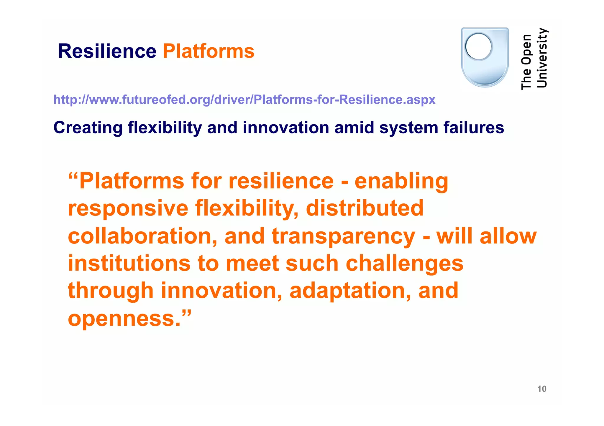 Resilience Platforms

http://www.futureofed.org/driver/Platforms-for-Resilience.aspx

Creating flexibility and innovation amid system failures


  “Platforms for resilience - enabling
  responsive flexibility, distributed
  collaboration, and transparency - will allow
  institutions to meet such challenges
  through innovation, adaptation, and
  openness.”

                                                                 10
 