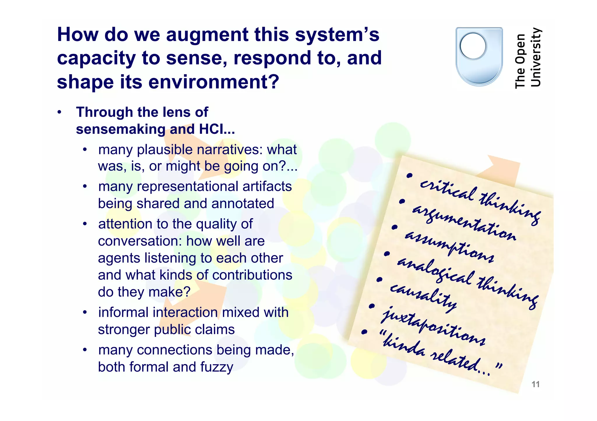 How do we augment this system’s
capacity to sense, respond to, and
shape its environment?
•  Through the lens of
   sensemaking and HCI...
    •  many plausible narratives: what
       was, is, or might be going on?...
                                                 • cri
    •  many representational artifacts                  tical t
       being shared and annotated               • arg           hinkin
                                                       ument          g
    •  attention to the quality of             • ass          ation
       conversation: how well are                     umpti
       agents listening to each other         • ana          ons
       and what kinds of contributions
                                                     logica
                                             • ca u         l thin
       do they make?                                sality         king
    •  informal interaction mixed with      • jux
                                                  taposi
       stronger public claims              • “ki         tions
    •  many connections being made,              nda r
                                                       elated
       both formal and fuzzy                                  ...”
                                                                     11
 
