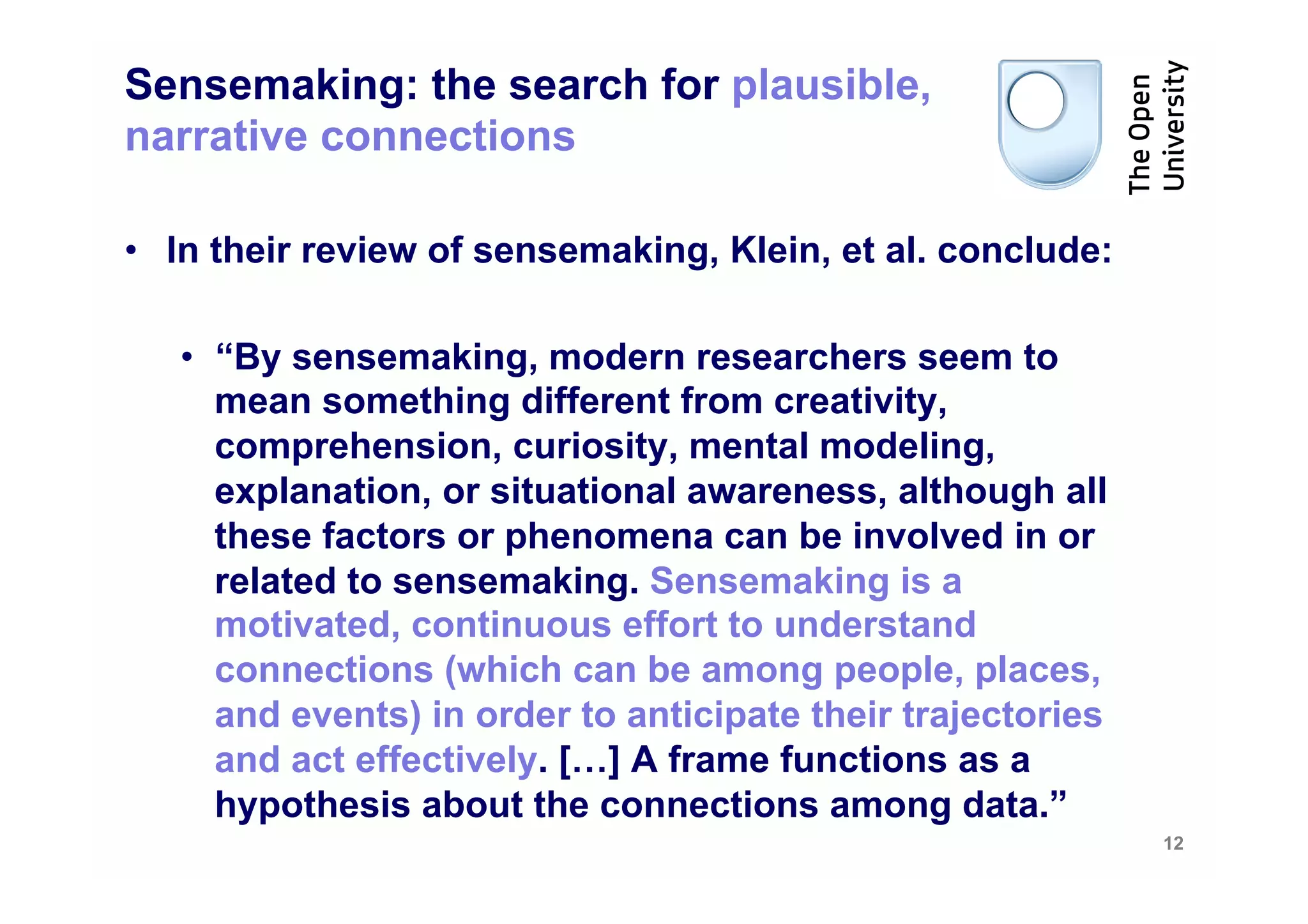 Sensemaking: the search for plausible,
narrative connections

•  In their review of sensemaking, Klein, et al. conclude:

   •  “By sensemaking, modern researchers seem to
      mean something different from creativity,
      comprehension, curiosity, mental modeling,
      explanation, or situational awareness, although all
      these factors or phenomena can be involved in or
      related to sensemaking. Sensemaking is a
      motivated, continuous effort to understand
      connections (which can be among people, places,
      and events) in order to anticipate their trajectories
      and act effectively. […] A frame functions as a
      hypothesis about the connections among data.”
                                                              12
 