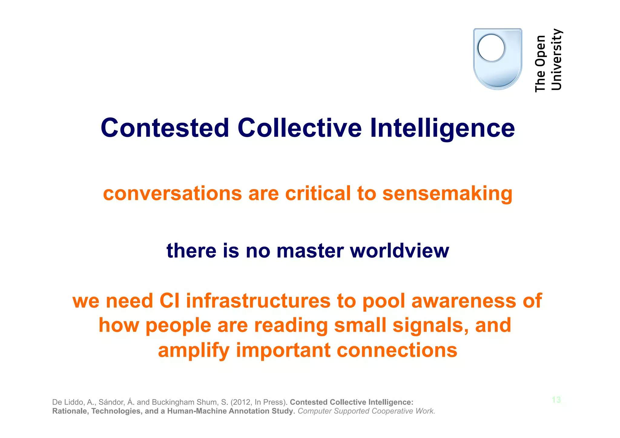 Contested Collective Intelligence

             conversations are critical to sensemaking

                              there is no master worldview

     we need CI infrastructures to pool awareness of
       how people are reading small signals, and
             amplify important connections

De Liddo, A., Sándor, Á. and Buckingham Shum, S. (2012, In Press). Contested Collective Intelligence:   13
Rationale, Technologies, and a Human-Machine Annotation Study. Computer Supported Cooperative Work.
 