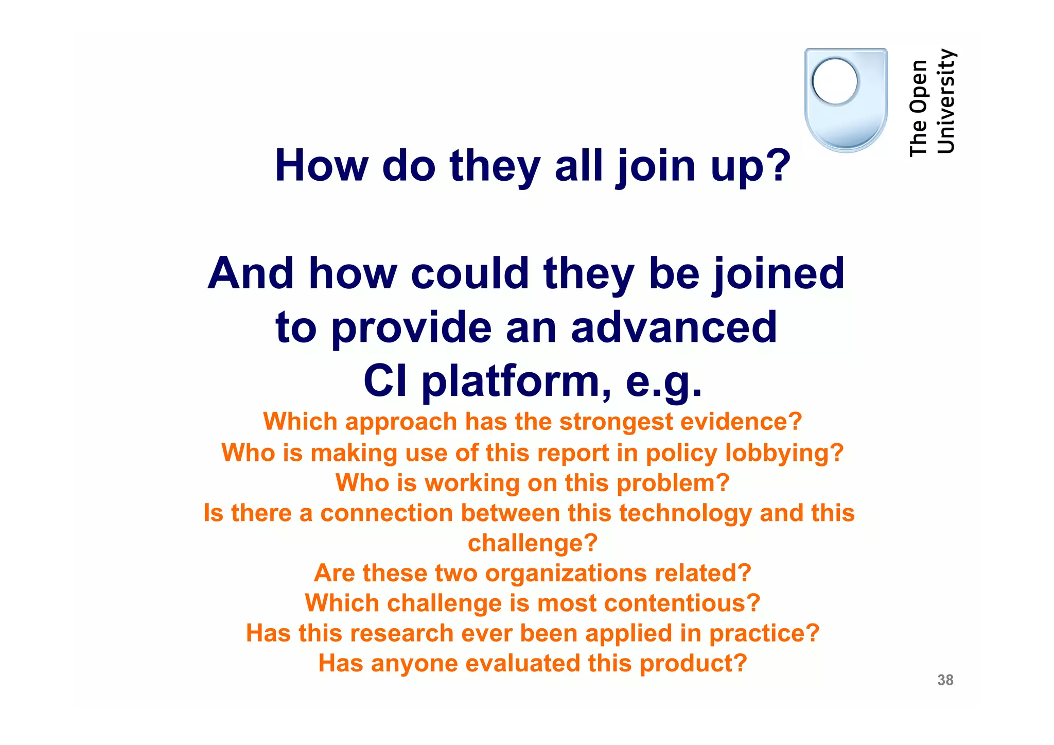 How do they all join up?

And how could they be joined
  to provide an advanced
      CI platform, e.g.
      Which approach has the strongest evidence?
  Who is making use of this report in policy lobbying?
            Who is working on this problem?
Is there a connection between this technology and this
                      challenge?
          Are these two organizations related?
         Which challenge is most contentious?
    Has this research ever been applied in practice?
           Has anyone evaluated this product?
                                                         38
 