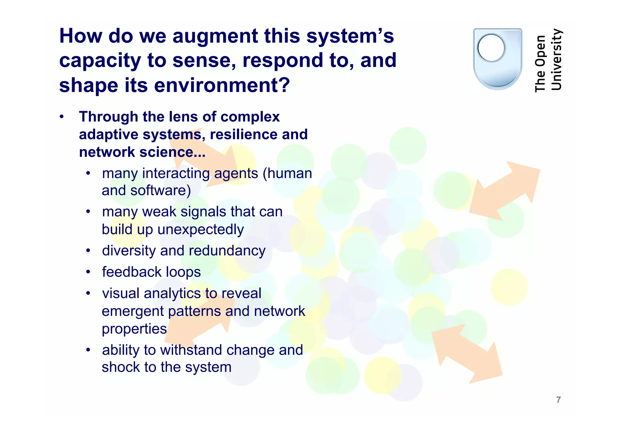 How do we augment this system’s
capacity to sense, respond to, and
shape its environment?
•  Through the lens of complex
   adaptive systems, resilience and
   network science...
    •  many interacting agents (human
       and software)
    •  many weak signals that can
       build up unexpectedly
    •  diversity and redundancy
    •  feedback loops
    •  visual analytics to reveal
       emergent patterns and network
       properties
    •  ability to withstand change and
       shock to the system

                                         7
 