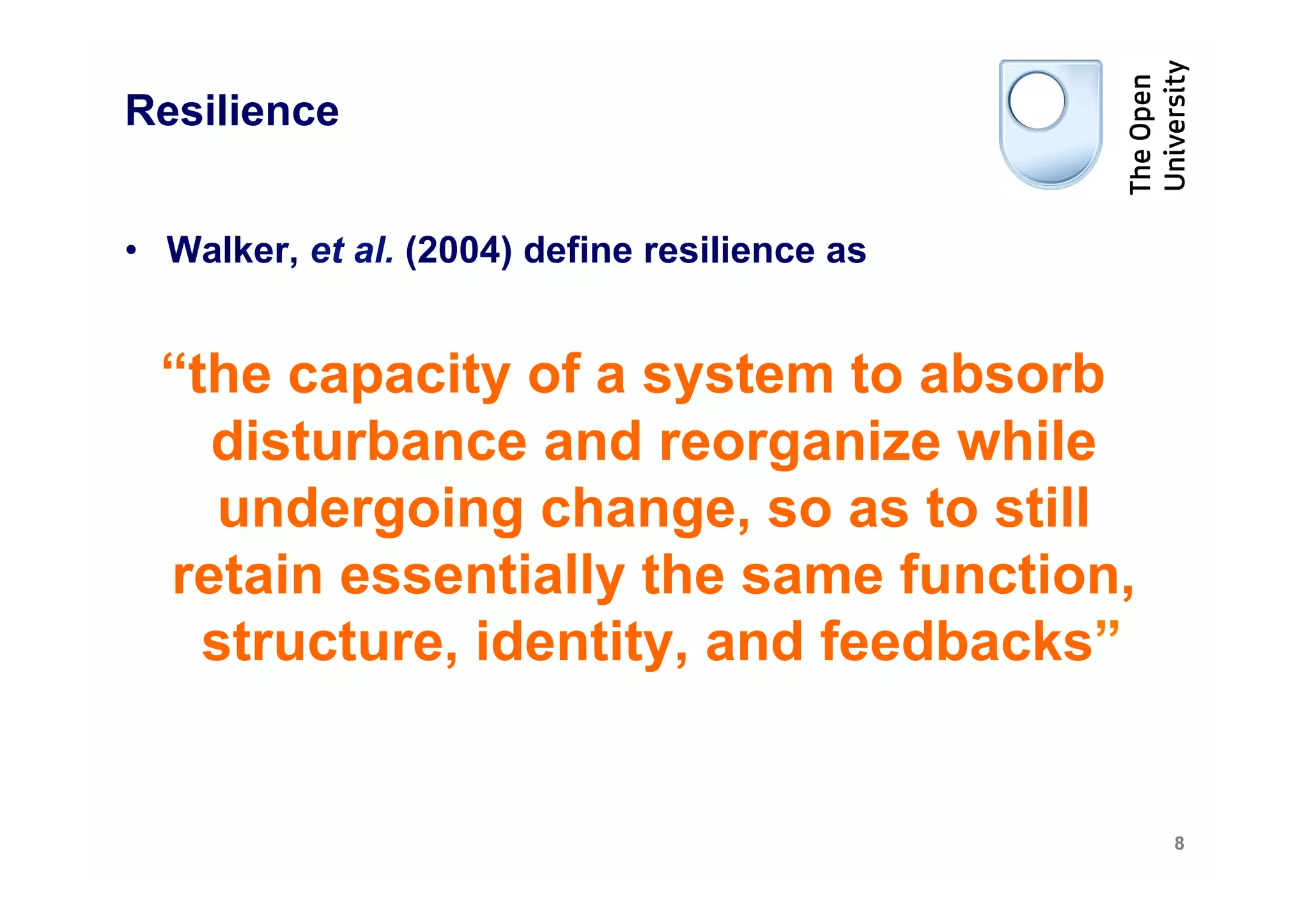 Resilience


•  Walker, et al. (2004) define resilience as


  “the capacity of a system to absorb
    disturbance and reorganize while
     undergoing change, so as to still
  retain essentially the same function,
    structure, identity, and feedbacks”


                                                8
 