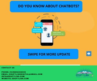 CONTACT US
PHONE:+919886408335
EMAIL: EDUFYLISHDIGITAL@GMAIL.COM
INFO@EDUFYLISH.COM
WEBSITE: EDUFYLISH.COM
SWIPE FOR MORE UPDATE
DO YOU KNOW ABOUT CHATBOTS?
 
