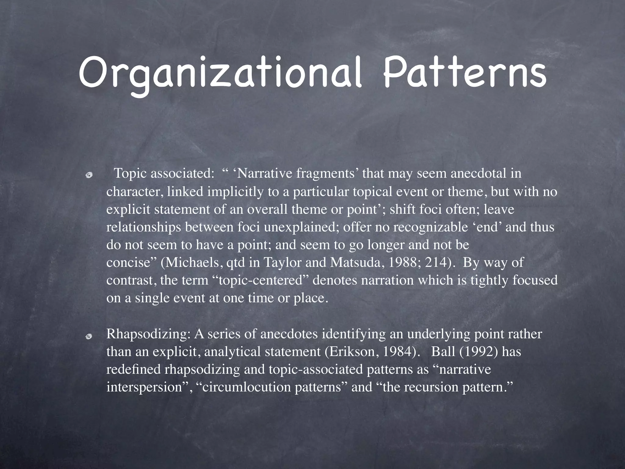 Organizational Patterns

  Topic associated:  “ ‘Narrative fragments’ that may seem anecdotal in
 character, linked implicitly to a particular topical event or theme, but with no
 explicit statement of an overall theme or point’; shift foci often; leave
 relationships between foci unexplained; offer no recognizable ‘end’ and thus
 do not seem to have a point; and seem to go longer and not be
 concise” (Michaels, qtd in Taylor and Matsuda, 1988; 214).  By way of
 contrast, the term “topic-centered” denotes narration which is tightly focused
 on a single event at one time or place.

 Rhapsodizing: A series of anecdotes identifying an underlying point rather
 than an explicit, analytical statement (Erikson, 1984).   Ball (1992) has
 redeﬁned rhapsodizing and topic-associated patterns as “narrative
 interspersion”, “circumlocution patterns” and “the recursion pattern.”
 