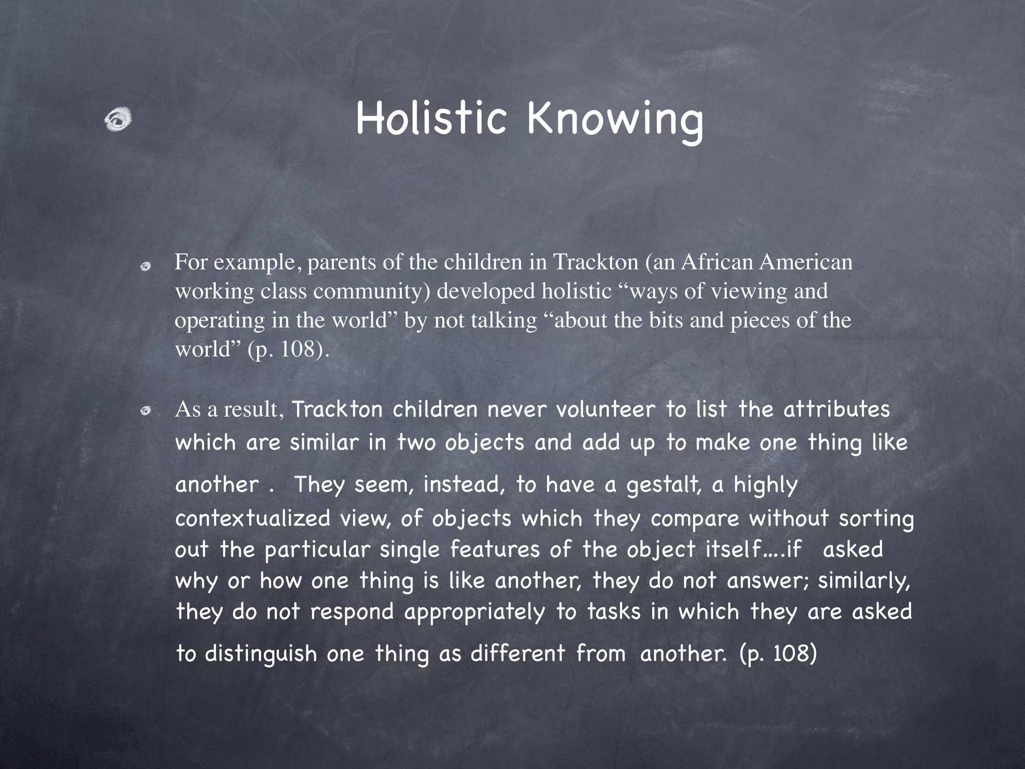 Holistic Knowing

For example, parents of the children in Trackton (an African American
working class community) developed holistic “ways of viewing and
operating in the world” by not talking “about the bits and pieces of the
world” (p. 108). 

As a result, Trackton children never volunteer to list the attributes
which are similar in two objects and add up to make one thing like
another .  They seem, instead, to have a gestalt, a highly
contextualized view, of objects which they compare without sorting
out the particular single features of the object itself….if  asked
why or how one thing is like another, they do not answer; similarly,
they do not respond appropriately to tasks in which they are asked
to distinguish one thing as different from another. (p. 108)
 