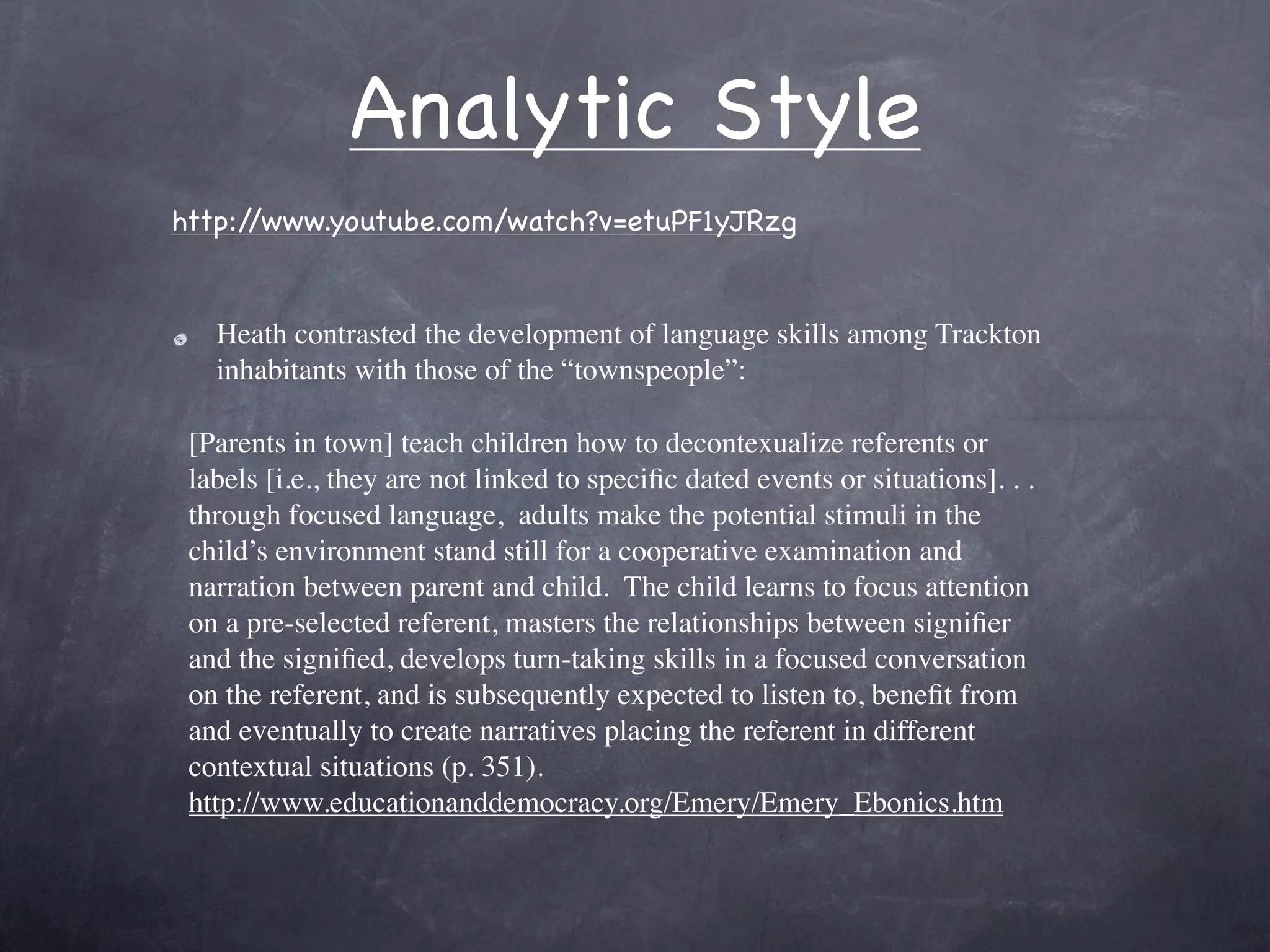 Analytic Style
http://www.youtube.com/watch?v=etuPF1yJRzg


   Heath contrasted the development of language skills among Trackton
   inhabitants with those of the “townspeople”:

 [Parents in town] teach children how to decontexualize referents or
 labels [i.e., they are not linked to speciﬁc dated events or situations]. . . 
 through focused language,  adults make the potential stimuli in the
 child’s environment stand still for a cooperative examination and
 narration between parent and child.  The child learns to focus attention
 on a pre-selected referent, masters the relationships between signiﬁer
 and the signiﬁed, develops turn-taking skills in a focused conversation
 on the referent, and is subsequently expected to listen to, beneﬁt from
 and eventually to create narratives placing the referent in different
 contextual situations (p. 351).
 http://www.educationanddemocracy.org/Emery/Emery_Ebonics.htm
 