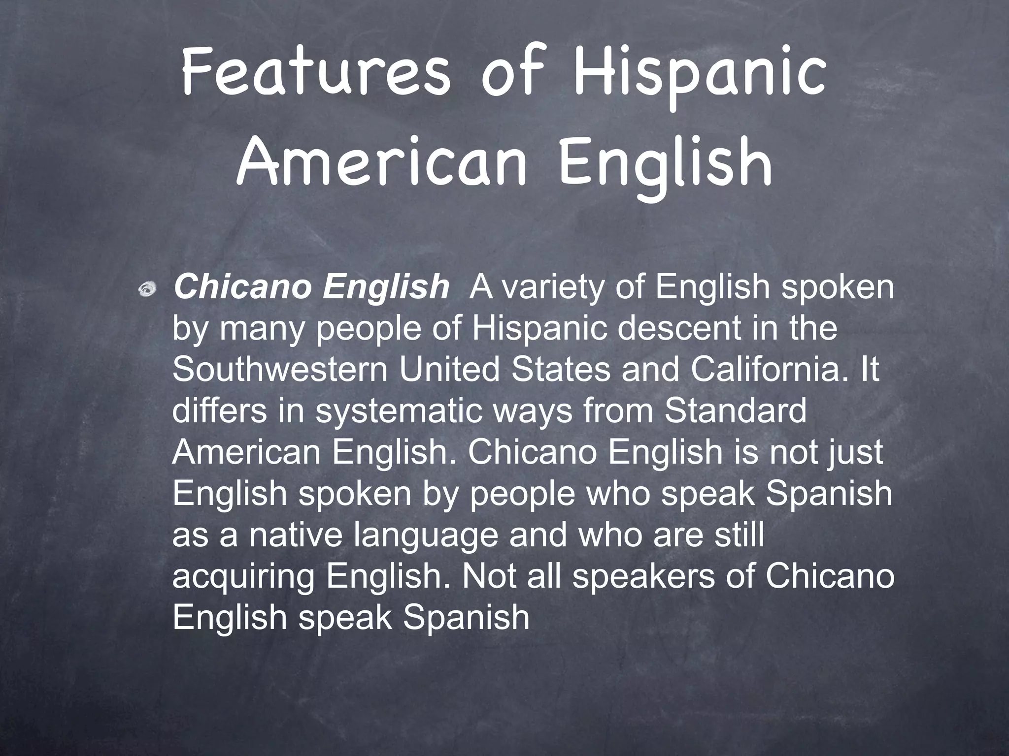 Features of Hispanic
  American English
Chicano English A variety of English spoken
by many people of Hispanic descent in the
Southwestern United States and California. It
differs in systematic ways from Standard
American English. Chicano English is not just
English spoken by people who speak Spanish
as a native language and who are still
acquiring English. Not all speakers of Chicano
English speak Spanish
 