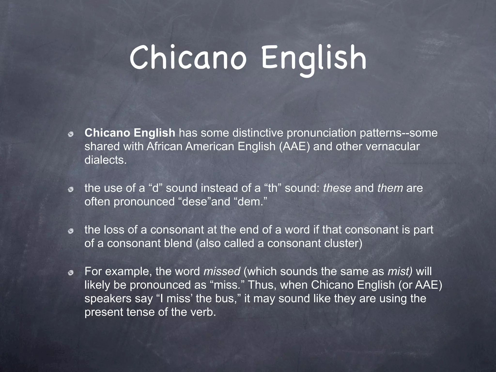 Chicano English
Chicano English has some distinctive pronunciation patterns--some
shared with African American English (AAE) and other vernacular
dialects.

the use of a “d” sound instead of a “th” sound: these and them are
often pronounced “dese”and “dem.”

the loss of a consonant at the end of a word if that consonant is part
of a consonant blend (also called a consonant cluster)

For example, the word missed (which sounds the same as mist) will
likely be pronounced as “miss.” Thus, when Chicano English (or AAE)
speakers say “I miss’ the bus,” it may sound like they are using the
present tense of the verb.
 