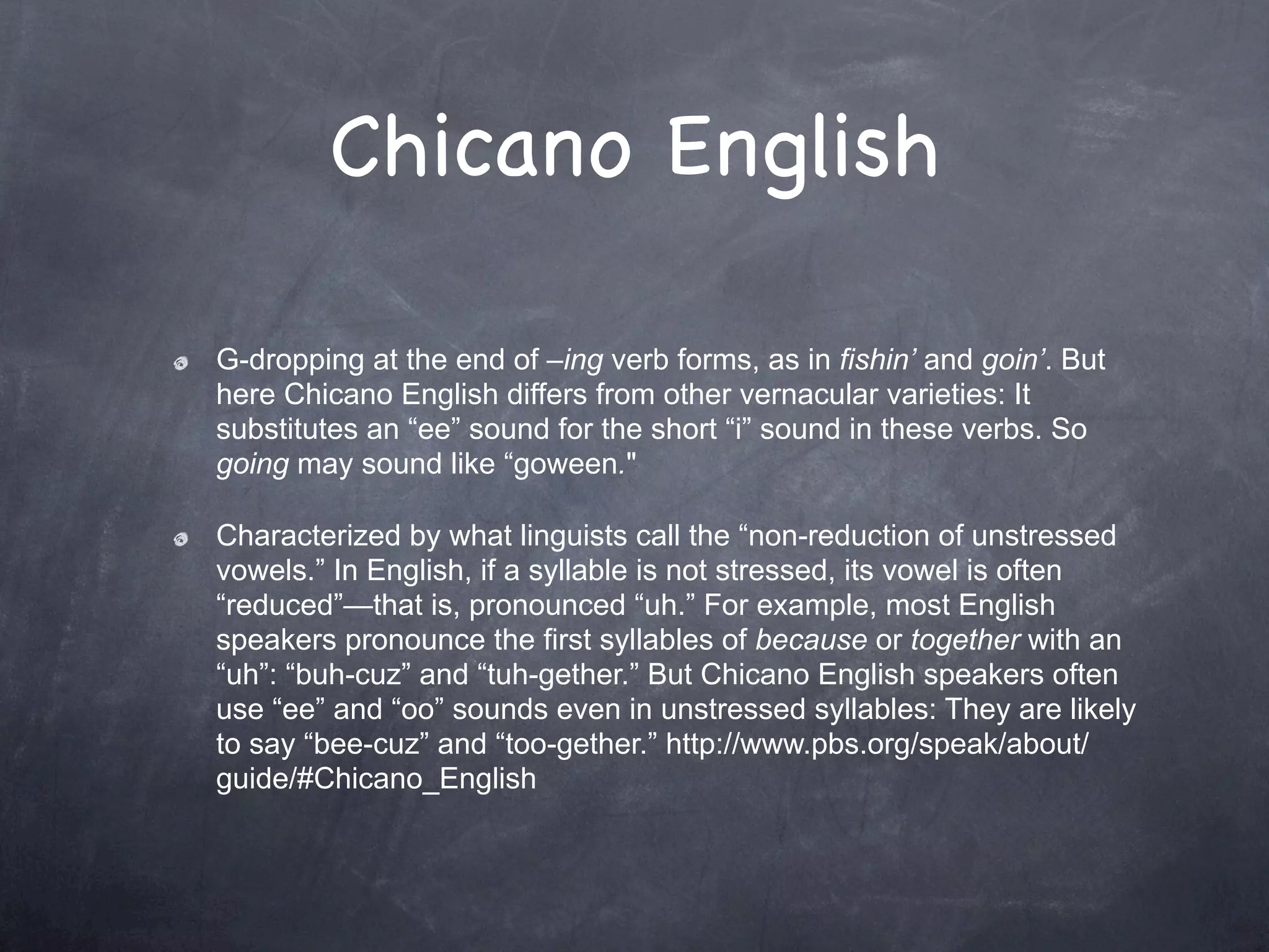 Chicano English

G-dropping at the end of –ing verb forms, as in fishin’ and goin’. But
here Chicano English differs from other vernacular varieties: It
substitutes an “ee” sound for the short “i” sound in these verbs. So
going may sound like “goween."

Characterized by what linguists call the “non-reduction of unstressed
vowels.” In English, if a syllable is not stressed, its vowel is often
“reduced”—that is, pronounced “uh.” For example, most English
speakers pronounce the first syllables of because or together with an
“uh”: “buh-cuz” and “tuh-gether.” But Chicano English speakers often
use “ee” and “oo” sounds even in unstressed syllables: They are likely
to say “bee-cuz” and “too-gether.” http://www.pbs.org/speak/about/
guide/#Chicano_English
 