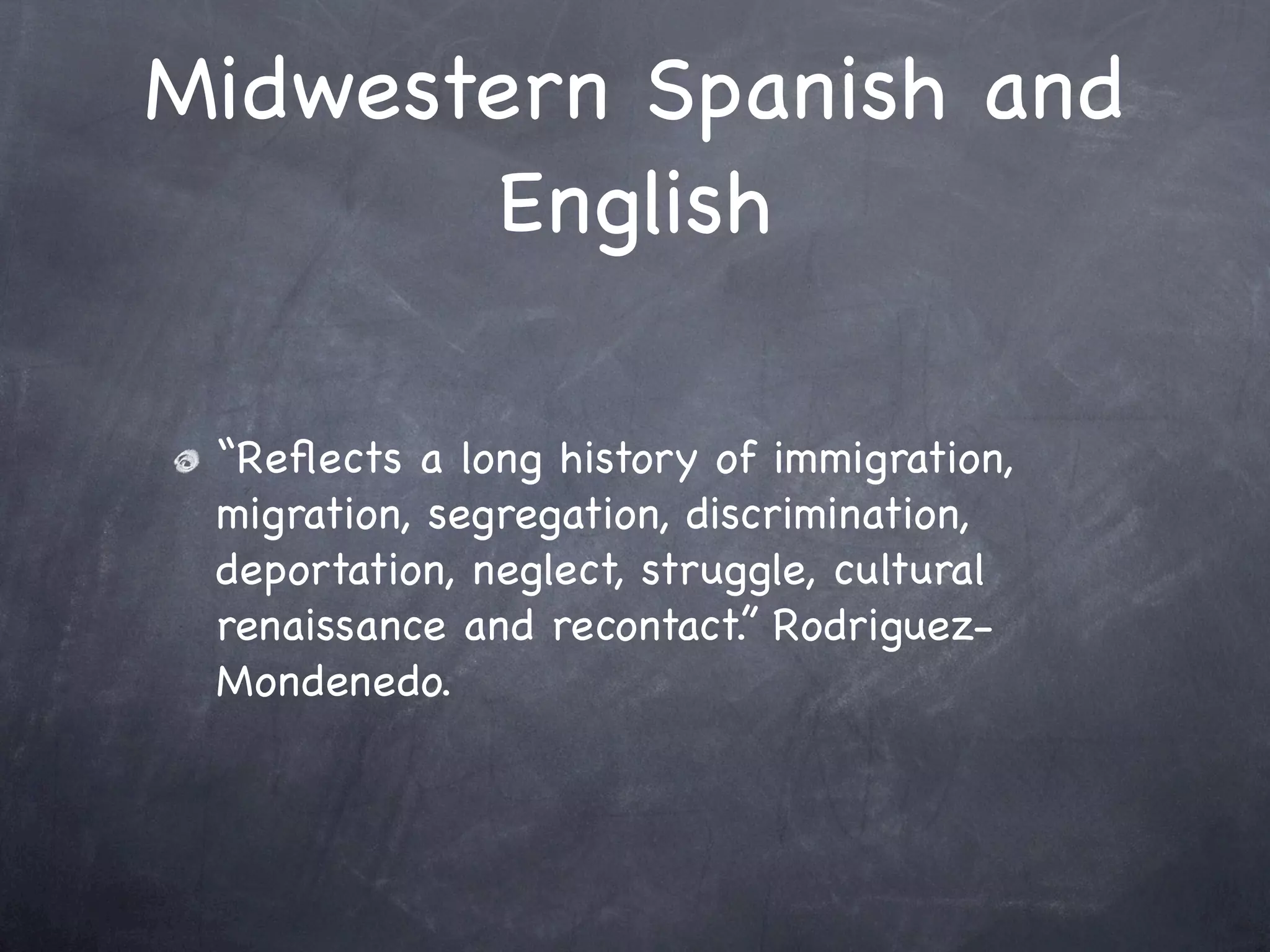Midwestern Spanish and
       English

 “Reﬂects a long history of immigration,
 migration, segregation, discrimination,
 deportation, neglect, struggle, cultural
 renaissance and recontact.” Rodriguez-
 Mondenedo.
 