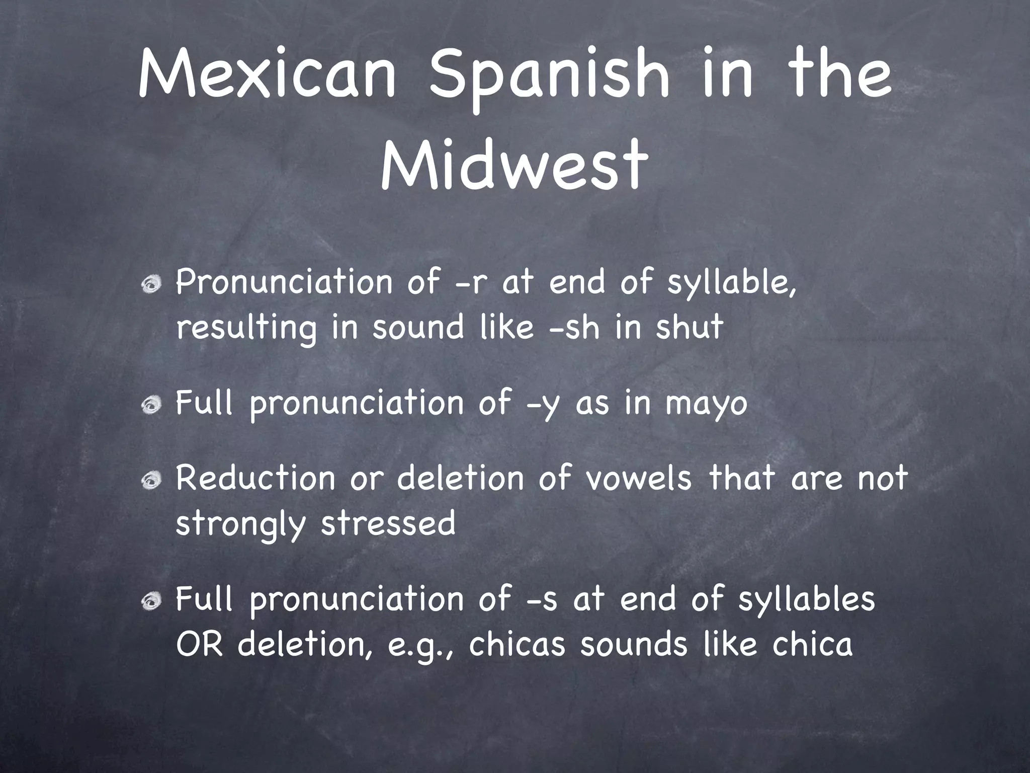 Mexican Spanish in the
       Midwest
 Pronunciation of -r at end of syllable,
 resulting in sound like -sh in shut

 Full pronunciation of -y as in mayo

 Reduction or deletion of vowels that are not
 strongly stressed

 Full pronunciation of -s at end of syllables
 OR deletion, e.g., chicas sounds like chica
 