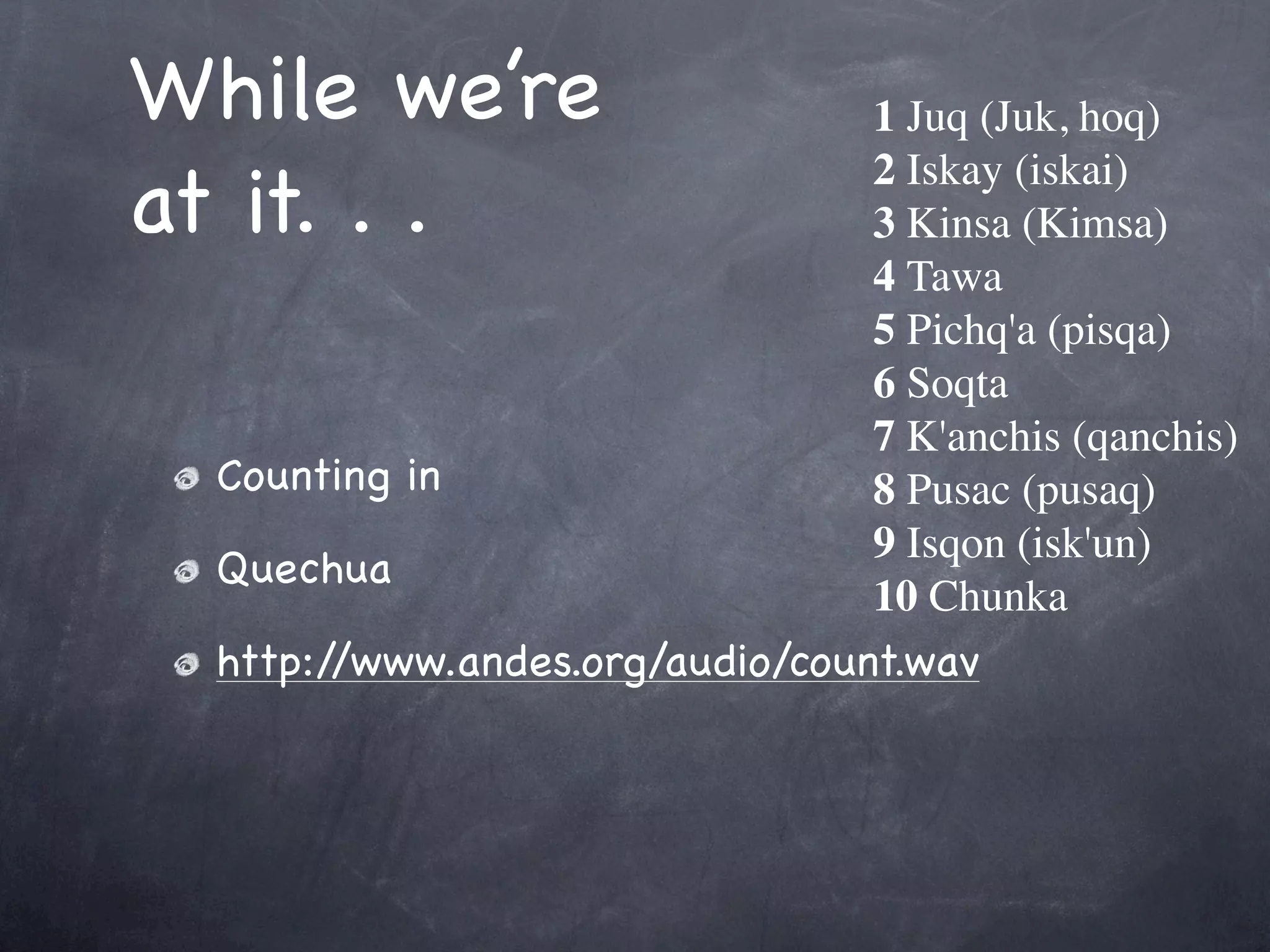 While we’re                      1 Juq (Juk, hoq)

at it. . .
                                 2 Iskay (iskai)
                                 3 Kinsa (Kimsa)
                                 4 Tawa
                                 5 Pichq'a (pisqa)
                                 6 Soqta
                                 7 K'anchis (qanchis)
  Counting in                    8 Pusac (pusaq)
                                 9 Isqon (isk'un)
  Quechua
                                 10 Chunka
  http://www.andes.org/audio/count.wav
 