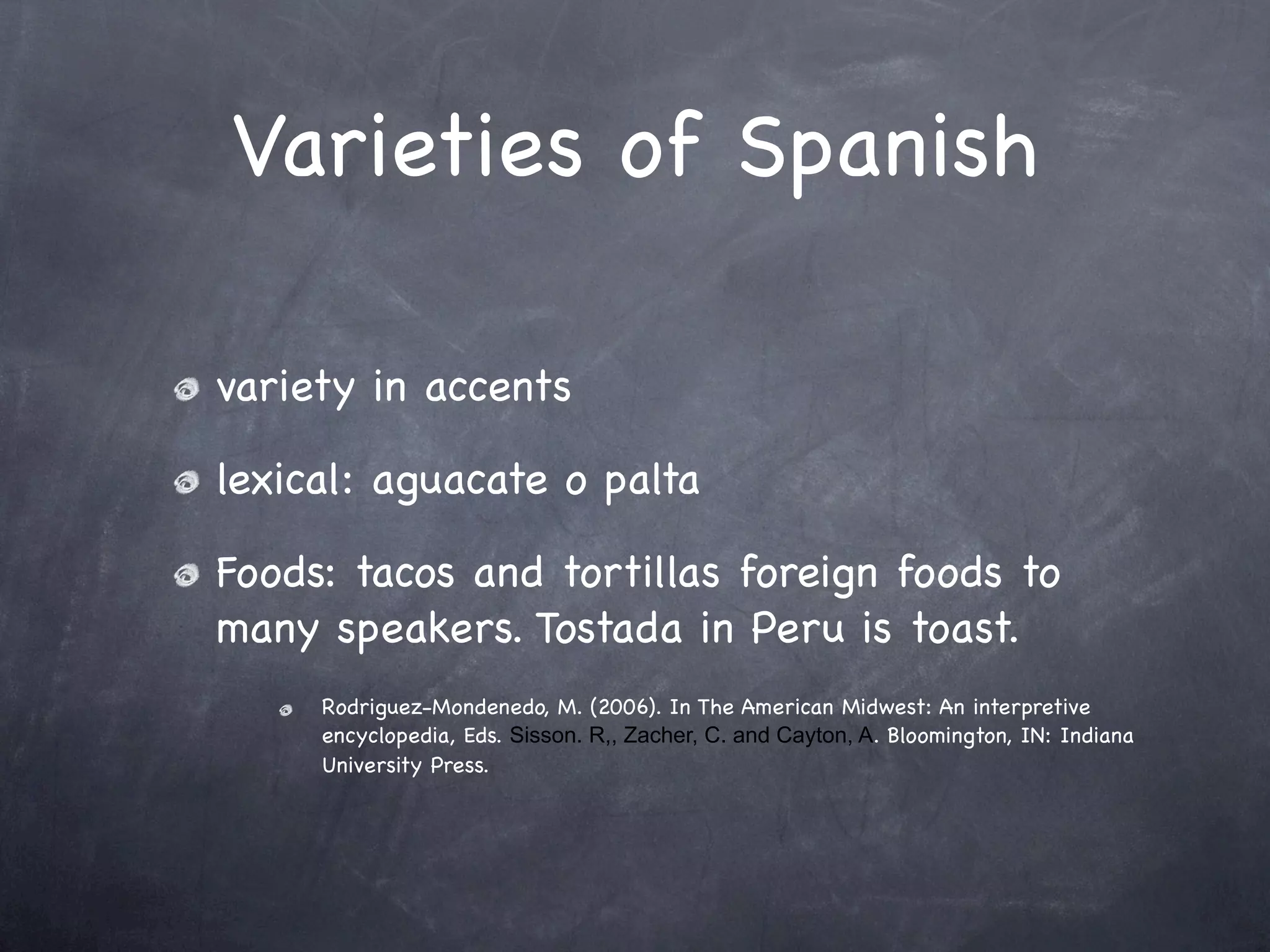 Varieties of Spanish

variety in accents

lexical: aguacate o palta

Foods: tacos and tortillas foreign foods to
many speakers. Tostada in Peru is toast.
     Rodriguez-Mondenedo, M. (2006). In The American Midwest: An interpretive
     encyclopedia, Eds. Sisson. R,, Zacher, C. and Cayton, A. Bloomington, IN: Indiana
     University Press.
 