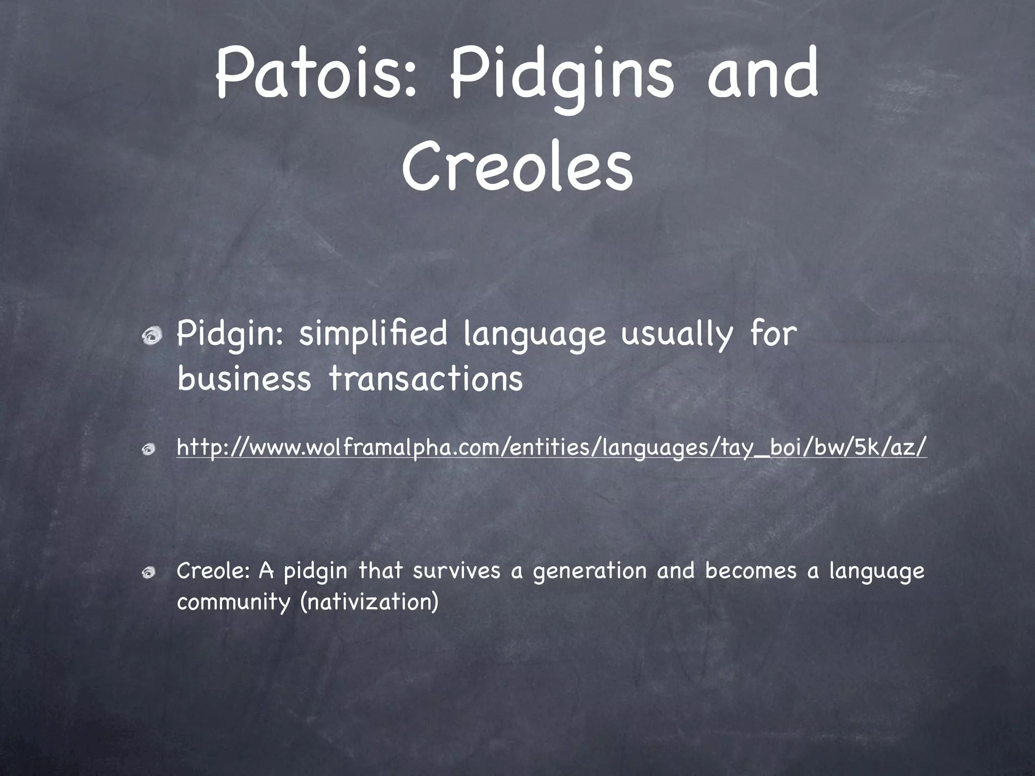 Patois: Pidgins and
         Creoles

Pidgin: simpliﬁed language usually for
business transactions
http://www.wolframalpha.com/entities/languages/tay_boi/bw/5k/az/




Creole: A pidgin that survives a generation and becomes a language
community (nativization)
 