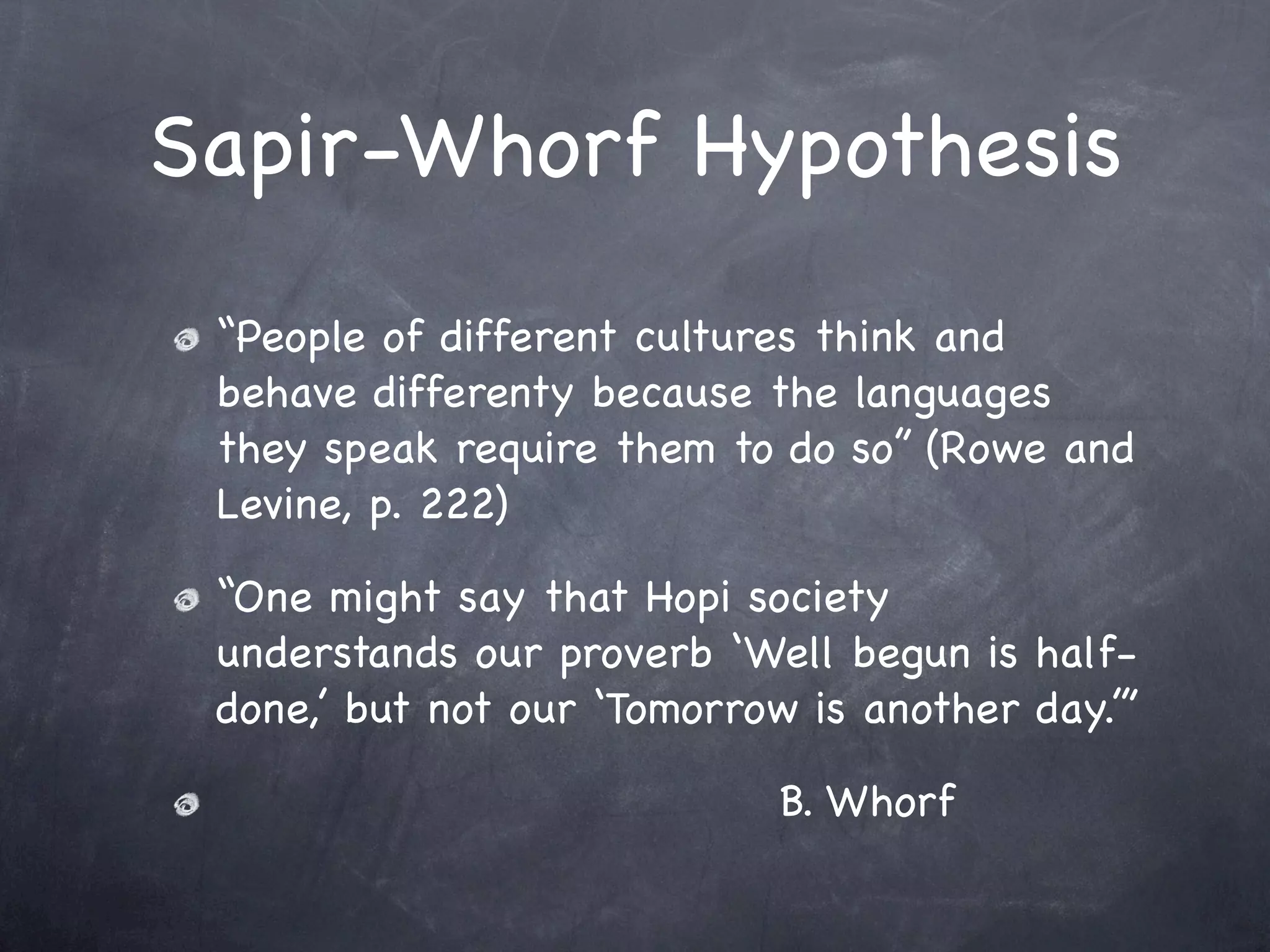 Sapir-Whorf Hypothesis
 “People of different cultures think and
 behave differenty because the languages
 they speak require them to do so” (Rowe and
 Levine, p. 222)

 “One might say that Hopi society
 understands our proverb ‘Well begun is half-
 done,’ but not our ‘Tomorrow is another day.’”

                             B. Whorf
 
