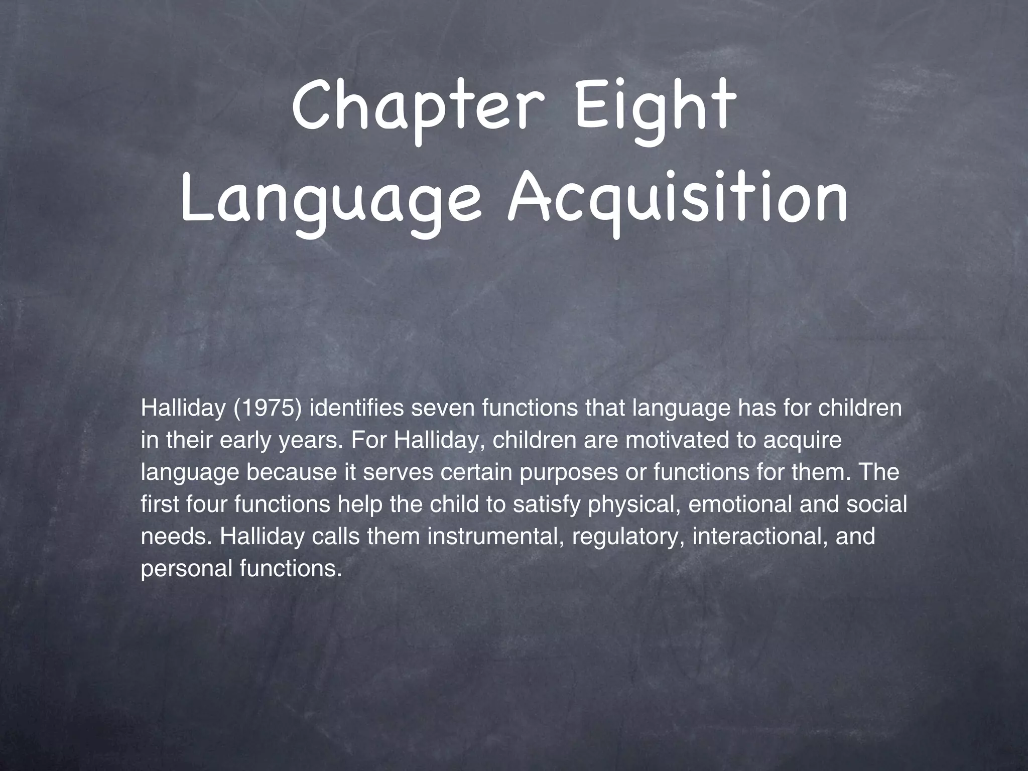 Chapter Eight
   Language Acquisition

Halliday (1975) identifies seven functions that language has for children
in their early years. For Halliday, children are motivated to acquire
language because it serves certain purposes or functions for them. The
first four functions help the child to satisfy physical, emotional and social
needs. Halliday calls them instrumental, regulatory, interactional, and
personal functions.
 