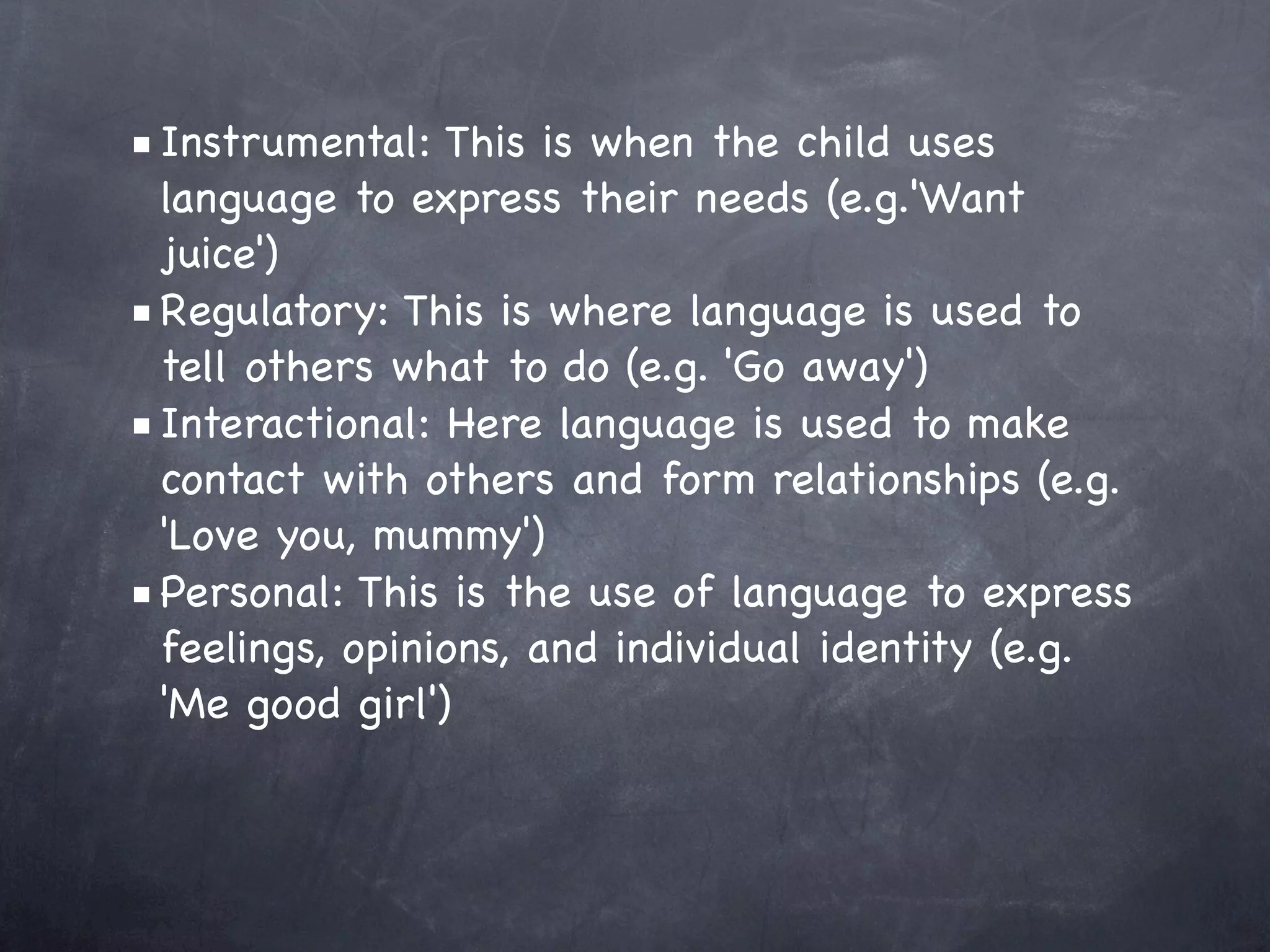 ■ Instrumental: This is when the child uses
  language to express their needs (e.g.'Want
  juice')
■ Regulatory: This is where language is used to
  tell others what to do (e.g. 'Go away')
■ Interactional: Here language is used to make
  contact with others and form relationships (e.g.
  'Love you, mummy')
■ Personal: This is the use of language to express
  feelings, opinions, and individual identity (e.g.
  'Me good girl')
 