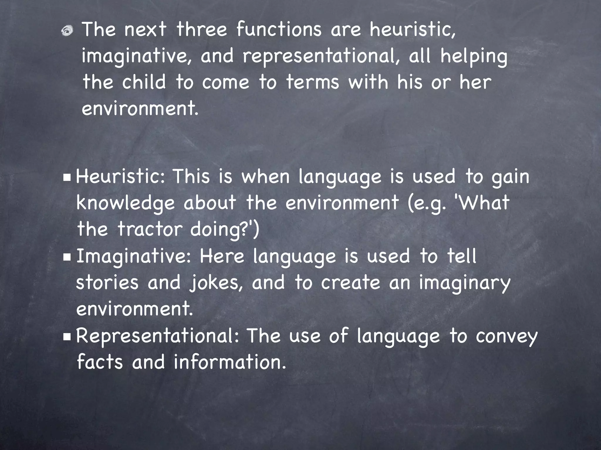 The next three functions are heuristic,
  imaginative, and representational, all helping
  the child to come to terms with his or her
  environment.


■ Heuristic: This is when language is used to gain
  knowledge about the environment (e.g. 'What
  the tractor doing?')
■ Imaginative: Here language is used to tell
  stories and jokes, and to create an imaginary
  environment.
■ Representational: The use of language to convey
  facts and information.
 