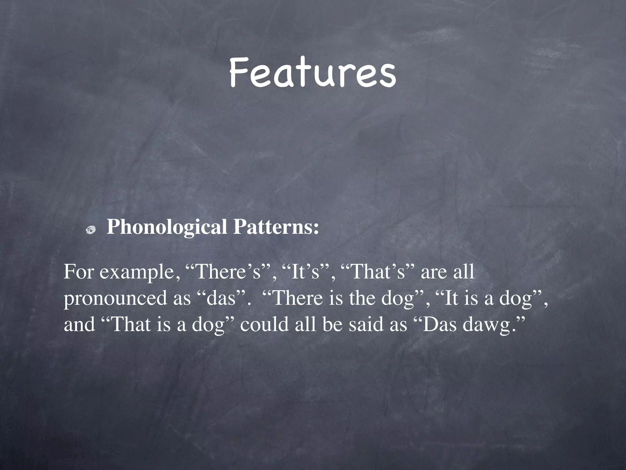 Features


    Phonological Patterns:

For example, “There’s”, “It’s”, “That’s” are all
pronounced as “das”.  “There is the dog”, “It is a dog”,
and “That is a dog” could all be said as “Das dawg.”
 
 