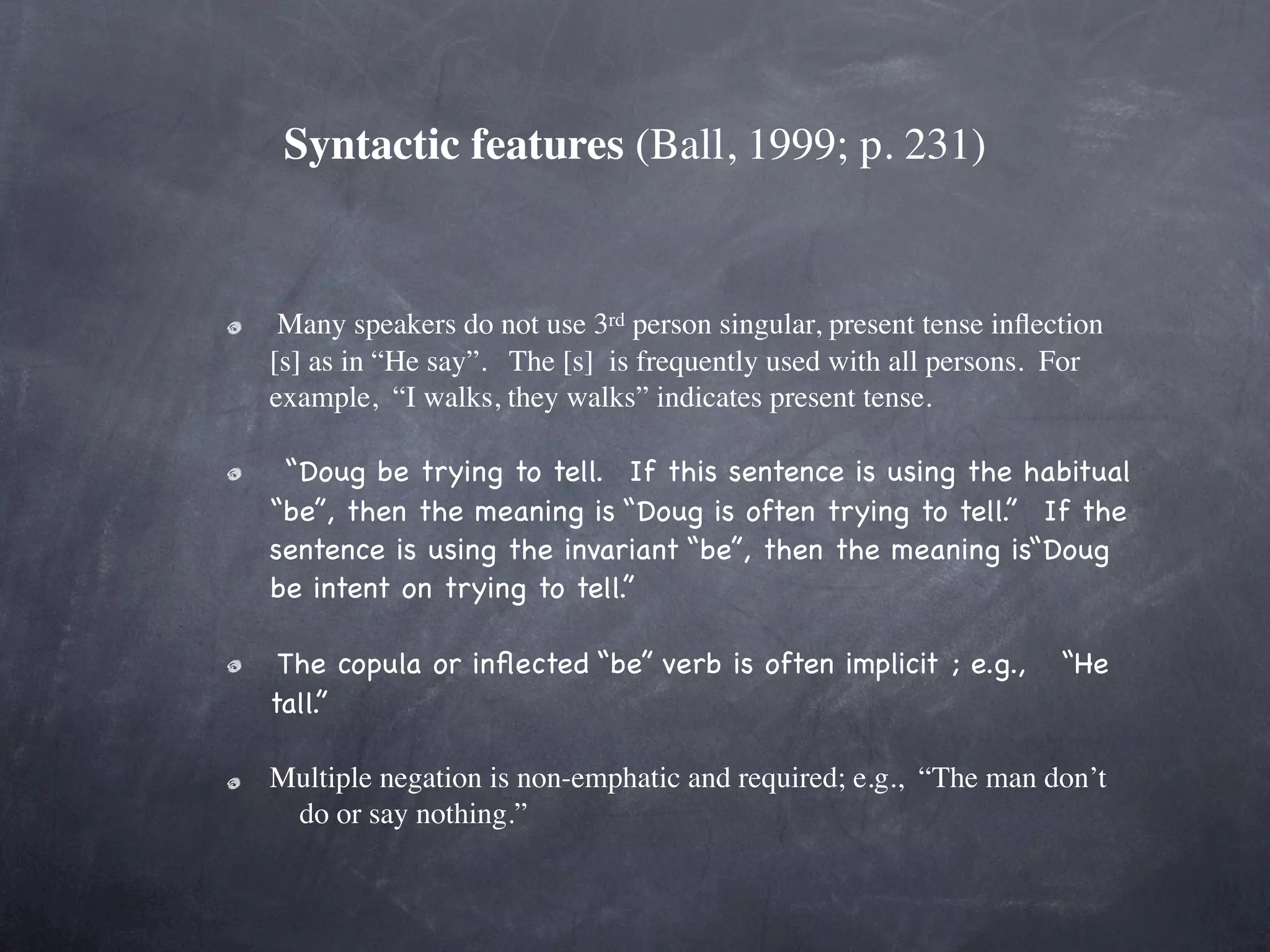 Syntactic features (Ball, 1999; p. 231)


 Many speakers do not use 3rd person singular, present tense inﬂection
[s] as in “He say”.   The [s]  is frequently used with all persons.  For
example,  “I walks, they walks” indicates present tense. 

 “Doug be trying to tell.  If this sentence is using the habitual
“be”, then the meaning is “Doug is often trying to tell.”  If the
sentence is using the invariant “be”, then the meaning is“Doug
be intent on trying to tell.” 

 The copula or inﬂected “be” verb is often implicit ; e.g.,   “He
tall.”

Multiple negation is non-emphatic and required; e.g.,  “The man don’t
 do or say nothing.”
 