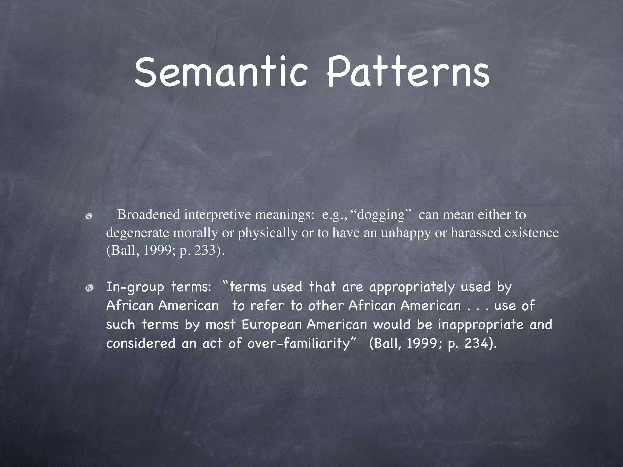 Semantic Patterns


  Broadened interpretive meanings:  e.g., “dogging”  can mean either to
degenerate morally or physically or to have an unhappy or harassed existence
(Ball, 1999; p. 233).

In-group terms:  “terms used that are appropriately used by
African American  to refer to other African American . . . use of
such terms by most European American would be inappropriate and
considered an act of over-familiarity”  (Ball, 1999; p. 234).
 