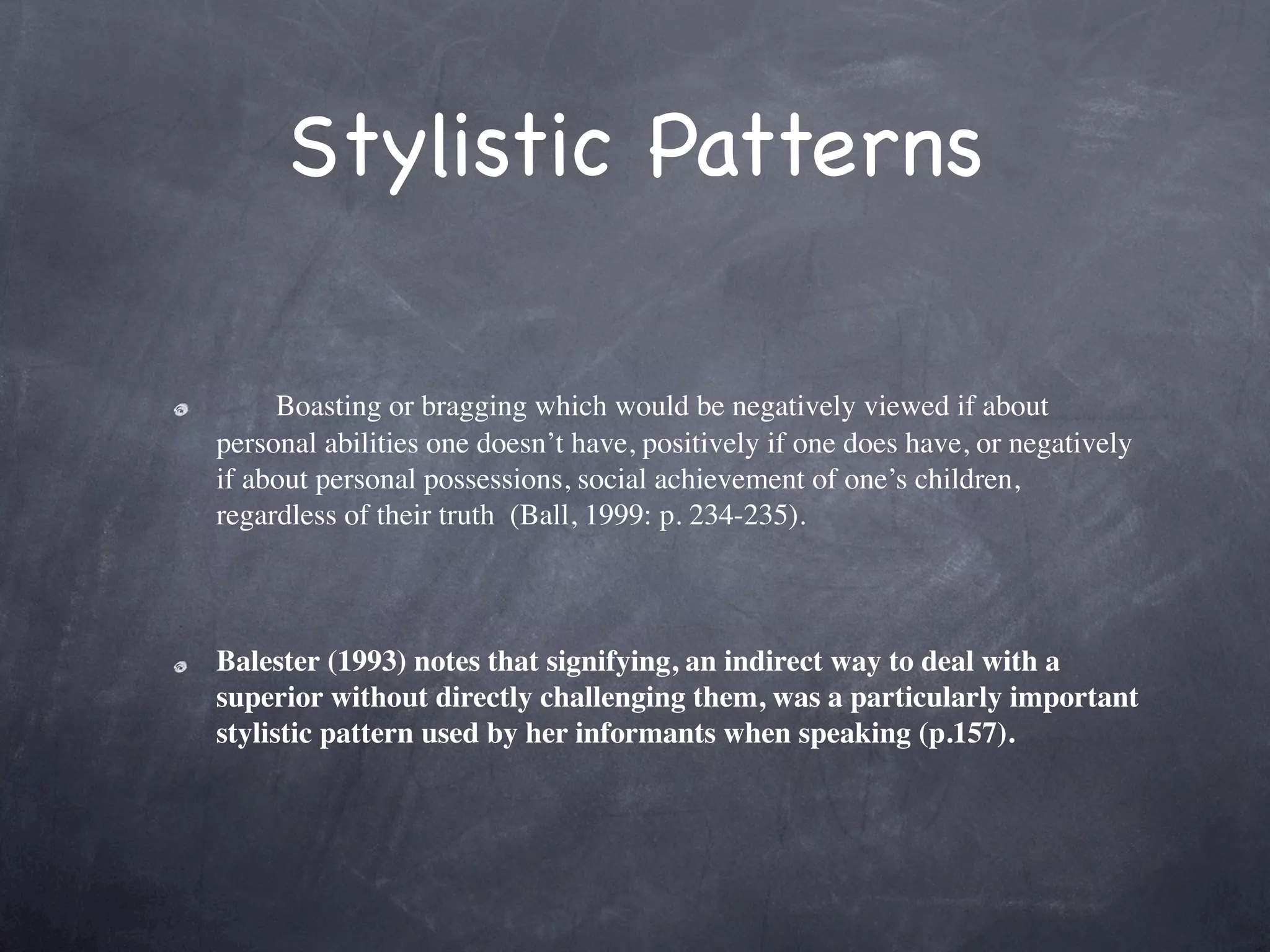 Stylistic Patterns

         Boasting or bragging which would be negatively viewed if about
    personal abilities one doesn’t have, positively if one does have, or negatively
    if about personal possessions, social achievement of one’s children,
    regardless of their truth  (Ball, 1999: p. 234-235).   

 

    Balester (1993) notes that signifying, an indirect way to deal with a
    superior without directly challenging them, was a particularly important
    stylistic pattern used by her informants when speaking (p.157).
 