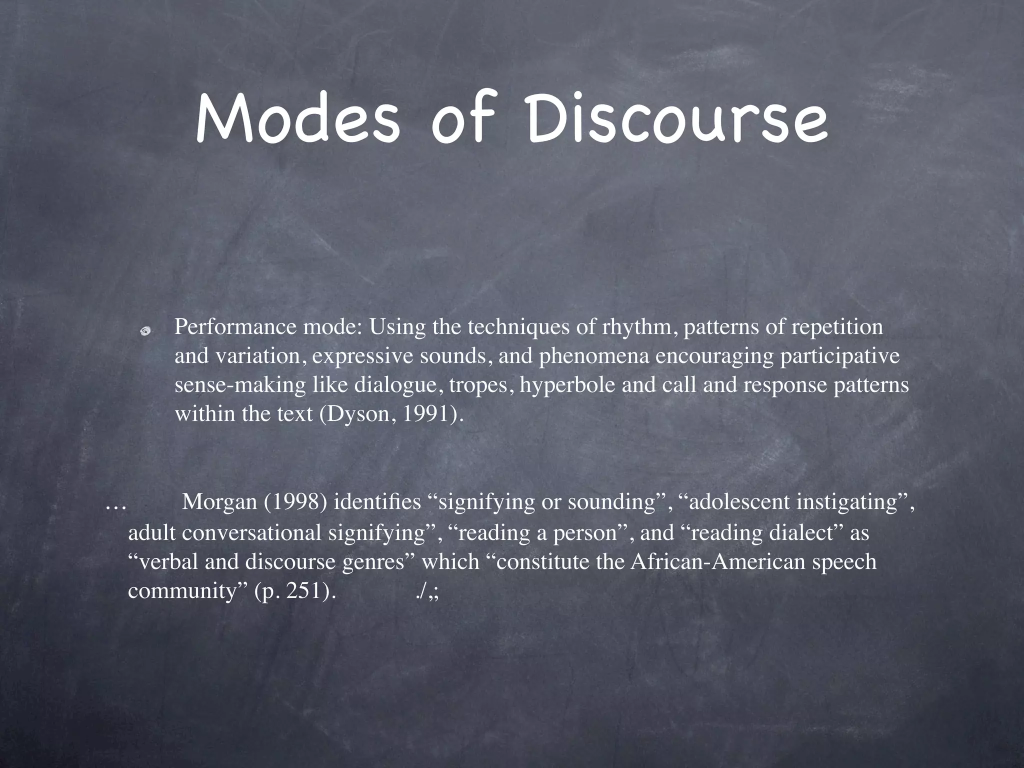 Modes of Discourse

     Performance mode: Using the techniques of rhythm, patterns of repetition
     and variation, expressive sounds, and phenomena encouraging participative
     sense-making like dialogue, tropes, hyperbole and call and response patterns
     within the text (Dyson, 1991).

 
…      Morgan (1998) identiﬁes “signifying or sounding”, “adolescent instigating”,
 adult conversational signifying”, “reading a person”, and “reading dialect” as
 “verbal and discourse genres” which “constitute the African-American speech
 community” (p. 251).          ./,;
 