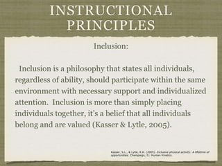 INSTRUCTIONAL
PRINCIPLES
Inclusion:
Inclusion is a philosophy that states all individuals,
regardless of ability, should participate within the same
environment with necessary support and individualized
attention. Inclusion is more than simply placing
individuals together, it’s a belief that all individuals
belong and are valued (Kasser & Lytle, 2005).
Kasser, S.L., & Lytle, R.K. (2005). Inclusive physical activity: A liftetime of
opportunities. Champaign, IL: Human Kinetics.
 