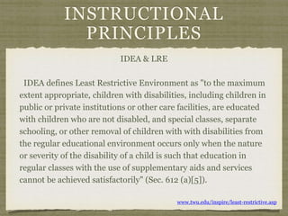 INSTRUCTIONAL
PRINCIPLES
IDEA & LRE
IDEA defines Least Restrictive Environment as "to the maximum
extent appropriate, children with disabilities, including children in
public or private institutions or other care facilities, are educated
with children who are not disabled, and special classes, separate
schooling, or other removal of children with with disabilities from
the regular educational environment occurs only when the nature
or severity of the disability of a child is such that education in
regular classes with the use of supplementary aids and services
cannot be achieved satisfactorily" (Sec. 612 (a)[5]).
www.twu.edu/inspire/least-restrictive.asp
 
