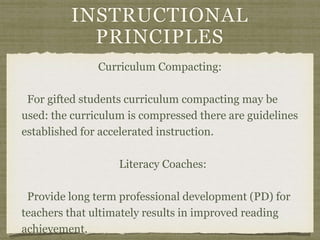 INSTRUCTIONAL
PRINCIPLES
Curriculum Compacting:
For gifted students curriculum compacting may be
used: the curriculum is compressed there are guidelines
established for accelerated instruction.
Literacy Coaches:
Provide long term professional development (PD) for
teachers that ultimately results in improved reading
achievement.
 